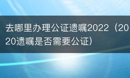 去哪里办理公证遗嘱2022（2020遗嘱是否需要公证）
