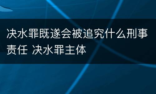 决水罪既遂会被追究什么刑事责任 决水罪主体