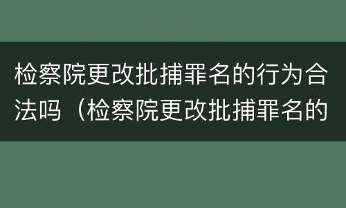 检察院更改批捕罪名的行为合法吗（检察院更改批捕罪名的行为合法吗）