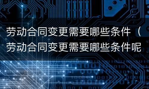劳动合同变更需要哪些条件（劳动合同变更需要哪些条件呢）