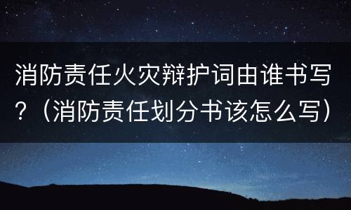 消防责任火灾辩护词由谁书写?（消防责任划分书该怎么写）
