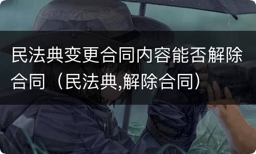 民法典变更合同内容能否解除合同（民法典,解除合同）