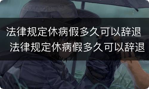 法律规定休病假多久可以辞退 法律规定休病假多久可以辞退工人
