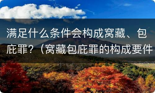 满足什么条件会构成窝藏、包庇罪?（窝藏包庇罪的构成要件）