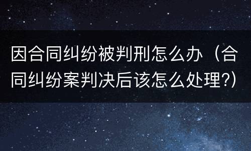 因合同纠纷被判刑怎么办（合同纠纷案判决后该怎么处理?）