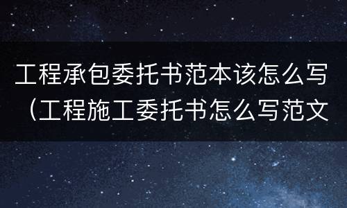 工程承包委托书范本该怎么写（工程施工委托书怎么写范文）