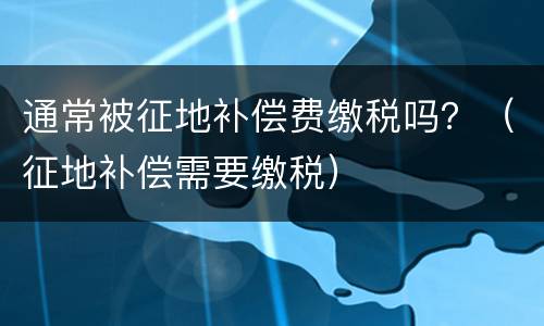通常被征地补偿费缴税吗？（征地补偿需要缴税）