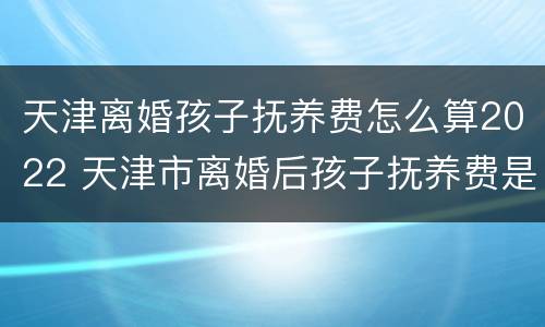 天津离婚孩子抚养费怎么算2022 天津市离婚后孩子抚养费是多少
