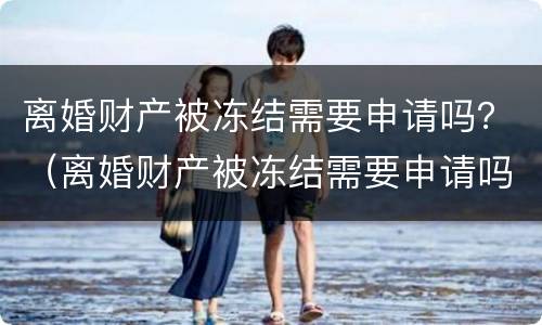 离婚财产被冻结需要申请吗？（离婚财产被冻结需要申请吗）