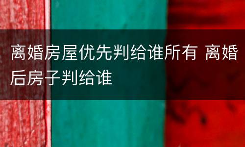 离婚房屋优先判给谁所有 离婚后房子判给谁