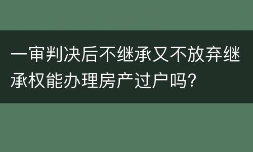 一审判决后不继承又不放弃继承权能办理房产过户吗?