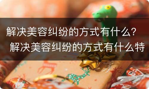 解决美容纠纷的方式有什么？ 解决美容纠纷的方式有什么特点