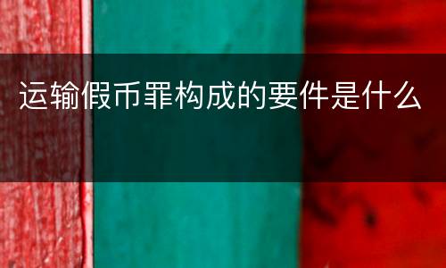 运输假币罪构成的要件是什么