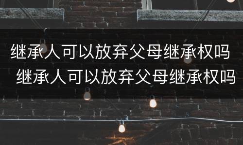 继承人可以放弃父母继承权吗 继承人可以放弃父母继承权吗