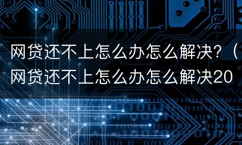网贷还不上怎么办怎么解决?（网贷还不上怎么办怎么解决2021）