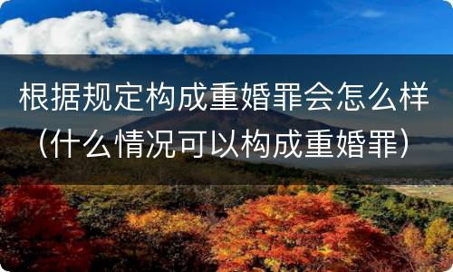 根据规定构成重婚罪会怎么样（什么情况可以构成重婚罪）