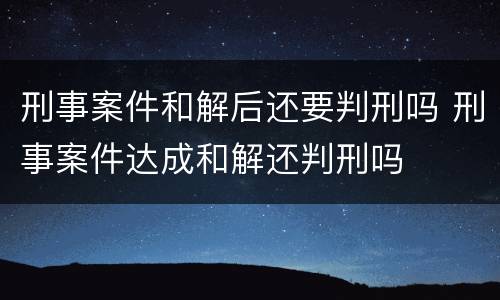 刑事案件和解后还要判刑吗 刑事案件达成和解还判刑吗