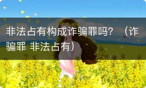 非法占有构成诈骗罪吗？（诈骗罪 非法占有）