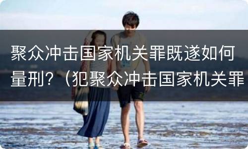 聚众冲击国家机关罪既遂如何量刑?（犯聚众冲击国家机关罪）