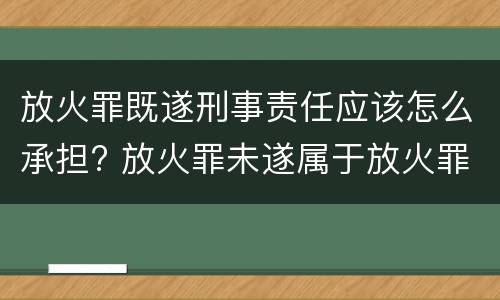 放火罪既遂刑事责任应该怎么承担? 放火罪未遂属于放火罪吗