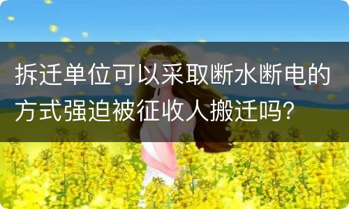 拆迁单位可以采取断水断电的方式强迫被征收人搬迁吗？