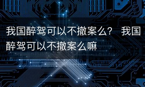 我国醉驾可以不撤案么？ 我国醉驾可以不撤案么嘛