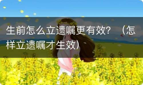 生前怎么立遗嘱更有效？（怎样立遗嘱才生效）