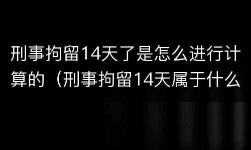 刑事拘留14天了是怎么进行计算的（刑事拘留14天属于什么性质）