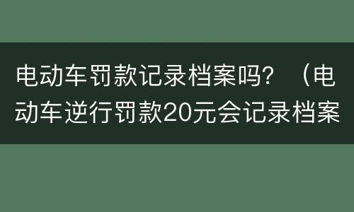 电动车罚款记录档案吗？（电动车逆行罚款20元会记录档案吗）