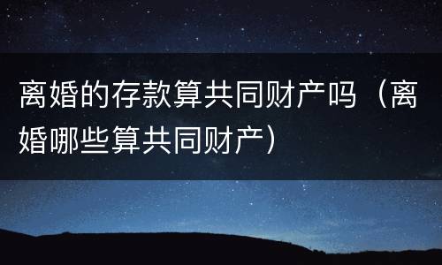 离婚的存款算共同财产吗（离婚哪些算共同财产）