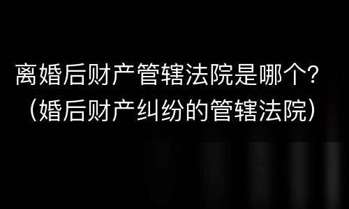 离婚后财产管辖法院是哪个？（婚后财产纠纷的管辖法院）