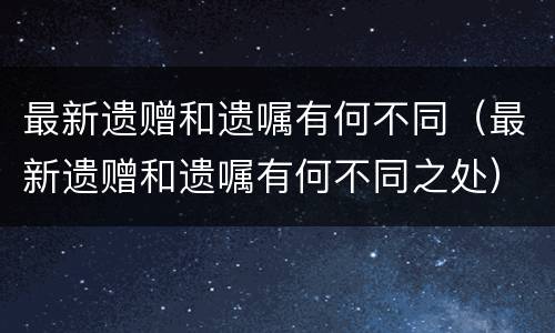 最新遗赠和遗嘱有何不同（最新遗赠和遗嘱有何不同之处）