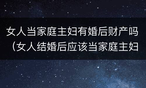 女人当家庭主妇有婚后财产吗（女人结婚后应该当家庭主妇吗）
