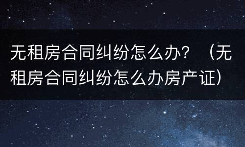 无租房合同纠纷怎么办？（无租房合同纠纷怎么办房产证）