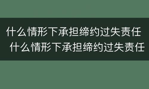 什么情形下承担缔约过失责任 什么情形下承担缔约过失责任赔偿