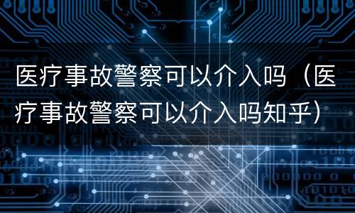 医疗事故警察可以介入吗（医疗事故警察可以介入吗知乎）