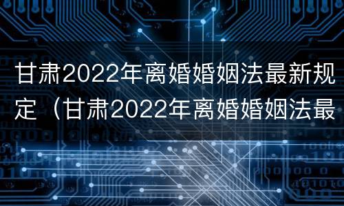 甘肃2022年离婚婚姻法最新规定（甘肃2022年离婚婚姻法最新规定是）