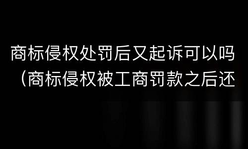 商标侵权处罚后又起诉可以吗（商标侵权被工商罚款之后还被起诉）