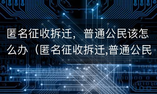 匿名征收拆迁，普通公民该怎么办（匿名征收拆迁,普通公民该怎么办呢）