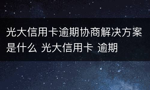 光大信用卡逾期协商解决方案是什么 光大信用卡 逾期