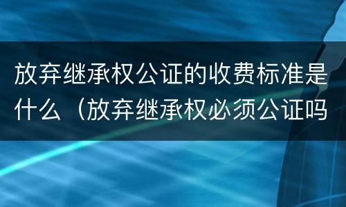 放弃继承权公证的收费标准是什么（放弃继承权必须公证吗,公证要多少钱）