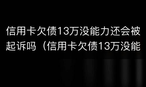 信用卡欠债13万没能力还会被起诉吗（信用卡欠债13万没能力还会被起诉吗知乎）