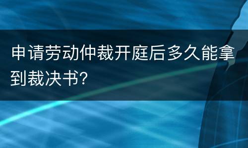 申请劳动仲裁开庭后多久能拿到裁决书？
