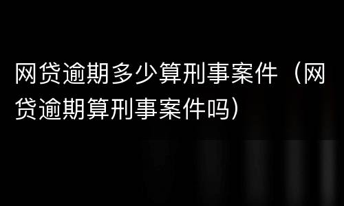 网贷逾期多少算刑事案件（网贷逾期算刑事案件吗）