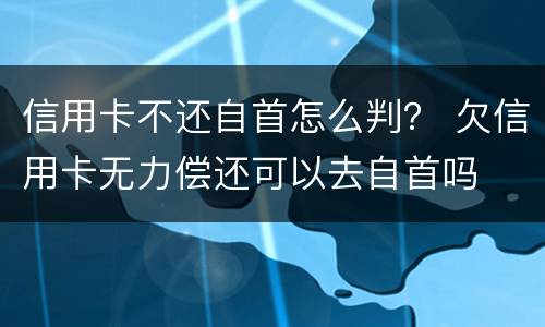 信用卡不还自首怎么判？ 欠信用卡无力偿还可以去自首吗