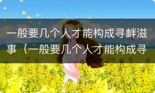 一般要几个人才能构成寻衅滋事（一般要几个人才能构成寻衅滋事罪）