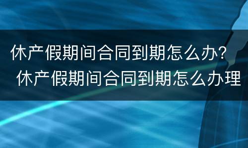休产假期间合同到期怎么办？ 休产假期间合同到期怎么办理续签