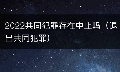 2022共同犯罪存在中止吗（退出共同犯罪）