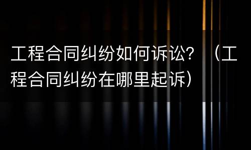 工程合同纠纷如何诉讼？（工程合同纠纷在哪里起诉）