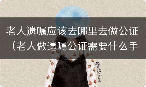 老人遗嘱应该去哪里去做公证（老人做遗嘱公证需要什么手续）